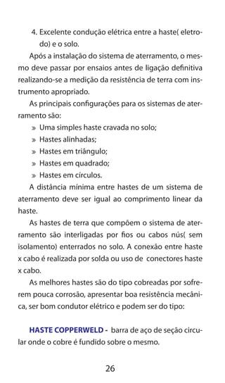26
4.	Excelente condução elétrica entre a haste( eletro-
do) e o solo.
Após a instalação do sistema de aterramento, o mes-
mo deve passar por ensaios antes de ligação definitiva
realizando-se a medição da resistência de terra com ins-
trumento apropriado.
As principais configurações para os sistemas de ater-
ramento são:
	 Uma simples haste cravada no solo;
	 Hastes alinhadas;
	 Hastes em triângulo;
	 Hastes em quadrado;
	 Hastes em círculos.
A distância mínima entre hastes de um sistema de
aterramento deve ser igual ao comprimento linear da
haste.
As hastes de terra que compõem o sistema de ater-
ramento são interligadas por fios ou cabos nús( sem
isolamento) enterrados no solo. A conexão entre haste
x cabo é realizada por solda ou uso de conectores haste
x cabo.
As melhores hastes são do tipo cobreadas por sofre-
rem pouca corrosão, apresentar boa resistência mecâni-
ca, ser bom condutor elétrico e podem ser do tipo:
HASTE COPPERWELD - barra de aço de seção circu-
lar onde o cobre é fundido sobre o mesmo.
 