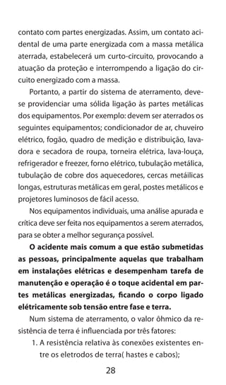 28
contato com partes energizadas. Assim, um contato aci-
dental de uma parte energizada com a massa metálica
aterrada, estabelecerá um curto-circuito, provocando a
atuação da proteção e interrompendo a ligação do cir-
cuito energizado com a massa.
Portanto, a partir do sistema de aterramento, deve-
se providenciar uma sólida ligação às partes metálicas
dos equipamentos. Por exemplo: devem ser aterrados os
seguintes equipamentos; condicionador de ar, chuveiro
elétrico, fogão, quadro de medição e distribuição, lava-
dora e secadora de roupa, torneira elétrica, lava-louça,
refrigerador e freezer, forno elétrico, tubulação metálica,
tubulação de cobre dos aquecedores, cercas metáilicas
longas, estruturas metálicas em geral, postes metálicos e
projetores luminosos de fácil acesso.
Nos equipamentos individuais, uma análise apurada e
crítica deve ser feita nos equipamentos a serem aterrados,
para se obter a melhor segurança possível.
O acidente mais comum a que estão submetidas
as pessoas, principalmente aquelas que trabalham
em instalações elétricas e desempenham tarefa de
manutenção e operação é o toque acidental em par-
tes metálicas energizadas, ficando o corpo ligado
elétricamente sob tensão entre fase e terra.
Num sistema de aterramento, o valor ôhmico da re-
sistência de terra é influenciada por três fatores:
1.	A resistência relativa às conexões existentes en-
tre os eletrodos de terra( hastes e cabos);
 