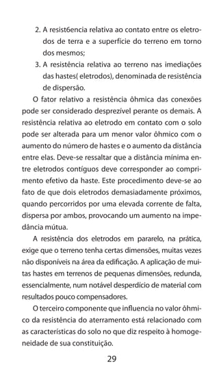 29
2.	A resist6encia relativa ao contato entre os eletro-
dos de terra e a superfície do terreno em torno
dos mesmos;
3.	A resistência relativa ao terreno nas imediações
das hastes( eletrodos), denominada de resistência
de dispersão.
O fator relativo a resistência ôhmica das conexões
pode ser considerado desprezível perante os demais. A
resistência relativa ao eletrodo em contato com o solo
pode ser alterada para um menor valor ôhmico com o
aumento do número de hastes e o aumento da distância
entre elas. Deve-se ressaltar que a distância mínima en-
tre eletrodos contíguos deve corresponder ao compri-
mento efetivo da haste. Este procedimento deve-se ao
fato de que dois eletrodos demasiadamente próximos,
quando percorridos por uma elevada corrente de falta,
dispersa por ambos, provocando um aumento na impe-
dância mútua.
A resistência dos eletrodos em pararelo, na prática,
exige que o terreno tenha certas dimensões, muitas vezes
não disponíveis na área da edificação. A aplicação de mui-
tas hastes em terrenos de pequenas dimensões, redunda,
essencialmente, num notável desperdício de material com
resultados pouco compensadores.
O terceiro componente que influencia no valor ôhmi-
co da resistência do aterramento está relacionado com
as características do solo no que diz respeito à homoge-
neidade de sua constituição.
 