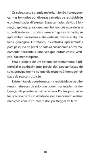 30
Os solos, na sua grande maioria, não são homogene-
os, mas formados por diversas camadas de resistividade
e profundidades diferentes. Essas camadas, devido à for-
mação geológica, são em geral horizontais e paralelas à
superfície do solo. Existem casos em que as camadas, se
apresentam inclinadas e até verticais, devido a alguma
falha geológica. Entretanto, os estudos apresentados
para pesquisa do perfil do solo as consideram aproxima-
damente horizontais, uma vez que outros casos( verti-
cais) são menos típicos.
Para o projeto de um sistema de aterramento é pri-
mordial o conhecimento prévio das características do
solo, principalmente no que diz respeito à homogeinei-
dade de sua constituição.
Existem tabelas que fornecem a resistividade de dife-
rentes naturezas de solo que podem ser usadas na ele-
boração de projeto de malha de terra. Porém, para cálcu-
los precisos de resistividade do solo é necessário realizar
medições com instrumento do tipo Megger de terra.
 