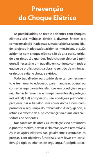 35
Prevenção
do Choque Elétrico
As possibiliaddes de risco e acidentes com choques
elétricos são múltiplas devido a diversos fatores tais
como: instalação inadequada, material de baixa qualida-
de, projetos inadequados,acidentes mecânicos, etc...Os
acidentes com choque elétrico são de alta periculosida-
de e os riscos são grandes. Todo choque elétrico é peri-
goso. É necessário um trabalho em conjunto com toda a
equipe de profissionais da obra no sentido de minimizar
os riscos e evitar o choque elétrico.
Todo trabalhador ou usuário deve ter conhecimen-
to e treinamento edequado para manusear, operar ou
consertar equipamentos elétricos em condições segu-
ras. Usar as ferramentas e os equipamentos de proteção
individual( EPI) apropriados, são condições primordiais
para executar o trabalho sem correr riscos e nem com-
prometer a segurança do trabalhador. A negligência, a
rotina e o excesso de auto-confiança são os maiores cau-
sadores de acidentes.
Nos canteiros de obras, as instalações são provisórias
e, por este motivo, devem ser baratas, leves e removíveis.
As instalações elétricas são geralmente executadas às
pressas, com objetivos funcionais, sem levar em consi-
deração rígidos critérios de segurança. A própria carac-
 