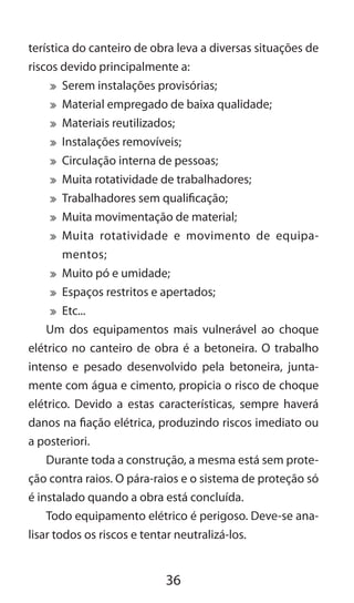 36
terística do canteiro de obra leva a diversas situações de
riscos devido principalmente a:
	 Serem instalações provisórias;
	 Material empregado de baixa qualidade;
	 Materiais reutilizados;
	 Instalações removíveis;
	 Circulação interna de pessoas;
	 Muita rotatividade de trabalhadores;
	 Trabalhadores sem qualificação;
	 Muita movimentação de material;
	 Muita rotatividade e movimento de equipa-
mentos;
	 Muito pó e umidade;
	 Espaços restritos e apertados;
	 Etc...
Um dos equipamentos mais vulnerável ao choque
elétrico no canteiro de obra é a betoneira. O trabalho
intenso e pesado desenvolvido pela betoneira, junta-
mente com água e cimento, propicia o risco de choque
elétrico. Devido a estas características, sempre haverá
danos na fiação elétrica, produzindo riscos imediato ou
a posteriori.
Durante toda a construção, a mesma está sem prote-
ção contra raios. O pára-raios e o sistema de proteção só
é instalado quando a obra está concluída.
Todo equipamento elétrico é perigoso. Deve-se ana-
lisar todos os riscos e tentar neutralizá-los.
 