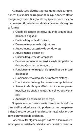 37
As instalações elétricas apresentam sinais caracte-
rísticos que indicam irregularidades que podem afetar
a segurança da edificação, de equipamentos e mesmo
de pessoas. Alguns desses sinais aparecem da seguin-
te forma:
	 Queda de tensão excessiva quando algum equi-
pamento é ligado;
	 Queima frequente de fusíveis;
	 Desarme frequente de disjuntores;
	 Aquecimento excessivo de condutores;
	 Aquecimento de paineis;
	 Queima frequente de lâmpadas;
	 Defeitos frequentes em auxiliares de lâmpadas de
descarga( starter, reatores, etc...);
	 Funcionamento irregular de aparelhos de ar con-
dicionado;
	 Funcionamento irregular de motores elétricos;
	 Funcionamento irregular de microcomputadores;
	 Sensação de choque elétrico ao tocar em partes
metálicas de equipamentos/aparelhos ou alvena-
rias;
	 Aumento do consumo de energia.
O aparecimento desses sinais devem ser levados a
uma análise criteriosa e não podem passar desaperce-
bidas. O reparo dessas irregularidades está relacionado
com a prevenção de acidentes.
Podemos citar algumas regras básicas a serem obser-
vadas para as instalações elétricas nos canteiros de obra:
 