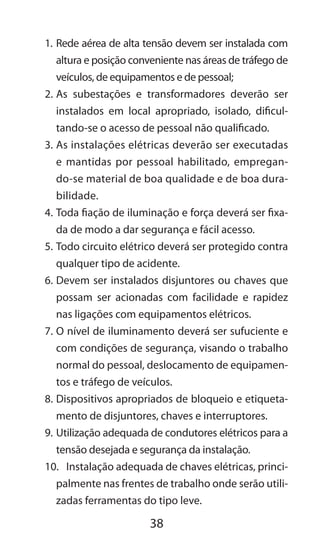 38
1.	Rede aérea de alta tensão devem ser instalada com
altura e posição conveniente nas áreas de tráfego de
veículos, de equipamentos e de pessoal;
2.	As subestações e transformadores deverão ser
instalados em local apropriado, isolado, dificul-
tando-se o acesso de pessoal não qualificado.
3.	As instalações elétricas deverão ser executadas
e mantidas por pessoal habilitado, empregan-
do-se material de boa qualidade e de boa dura-
bilidade.
4.	Toda fiação de iluminação e força deverá ser fixa-
da de modo a dar segurança e fácil acesso.
5.	Todo circuito elétrico deverá ser protegido contra
qualquer tipo de acidente.
6.	Devem ser instalados disjuntores ou chaves que
possam ser acionadas com facilidade e rapidez
nas ligações com equipamentos elétricos.
7.	O nível de iluminamento deverá ser sufuciente e
com condições de segurança, visando o trabalho
normal do pessoal, deslocamento de equipamen-
tos e tráfego de veículos.
8.	Dispositivos apropriados de bloqueio e etiqueta-
mento de disjuntores, chaves e interruptores.
9.	Utilização adequada de condutores elétricos para a
tensão desejada e segurança da instalação.
10.	 Instalação adequada de chaves elétricas, princi-
palmente nas frentes de trabalho onde serão utili-
zadas ferramentas do tipo leve.
 