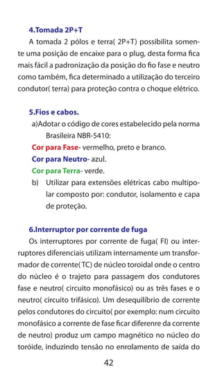 42
4.Tomada 2P+T
A tomada 2 pólos e terra( 2P+T) possibilita somen-
te uma posição de encaixe para o plug, desta forma fica
mais fácil a padronização da posição do fio fase e neutro
como também, fica determinado a utilização do terceiro
condutor( terra) para proteção contra o choque elétrico.
5.Fios e cabos.
a)Adotar o código de cores estabelecido pela norma
Brasileira NBR-5410:
Cor para Fase- vermelho, preto e branco.
Cor para Neutro- azul.
Cor para Terra- verde.
b)	 Utilizar para extensões elétricas cabo multipo-
lar composto por: condutor, isolamento e capa
de proteção.
6.Interruptor por corrente de fuga
Os interruptores por corrente de fuga( FI) ou inter-
ruptores diferenciais utilizam internamente um transfor-
mador de corrente( TC) de núcleo toroidal onde o centro
do núcleo é o trajeto para passagem dos condutores
fase e neutro( circuito monofásico) ou as três fases e o
neutro( circuito trifásico). Um desequilíbrio de corrente
pelos condutores do circuito( por exemplo: num circuito
monofásico a corrente de fase ficar diferenre da corrente
de neutro) produz um campo magnético no núcleo do
toróide, induzindo tensão no enrolamento de saída do
 