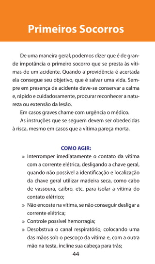 44
Primeiros Socorros
De uma maneira geral, podemos dizer que é de gran-
de impotância o primeiro socorro que se presta às víti-
mas de um acidente. Quando a providência é acertada
ela consegue seu objetivo, que é salvar uma vida. Sem-
pre em presença de acidente deve-se conservar a calma
e, rápido e cuidadosamente, procurar reconhecer a natu-
reza ou extensão da lesão.
Em casos graves chame com urgência o médico.
As instruções que se seguem devem ser obedecidas
à risca, mesmo em casos que a vítima pareça morta.
COMO AGIR:
	 Interromper imediatamente o contato da vítima
com a corrente elétrica, desligando a chave geral,
quando não possível a identificação e localização
da chave geral utilizar madeira seca, como cabo
de vassoura, caibro, etc. para isolar a vítima do
contato elétrico;
	 Não encoste na vítima, se não conseguir desligar a
corrente elétrica;
	 Controle possível hemorragia;
	 Desobstrua o canal respiratório, colocando uma
das mãos sob o pescoço da vítima e, com a outra
mão na testa, incline sua cabeça para trás;
 
