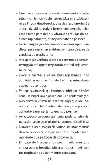 45
	 Examine a boca e a garganta removendo objetos
estranhos, tais como dentaduras, balas, etc. Desen-
role a língua, desobstruindo as vias respiratórias. Se
a boca da vítima estiver fortemente cerrada, deixe
esse exame para depois. Afrouxe as roupas do pa-
ciente rápidamente, principalmente no pescoço
	 Iniciar respiração boca-a-boca e massagem car-
díaca, para reanimar a vítima, em caso de parada
cardíaca ou respiratória;
	 A respiração artificial deve ser continuada sem in-
terrupção até que a respiração natural seja resta-
belecida;
	 Deve-se manter a vítima bem agasalhada. Não
administrar nenhum líquido à vítima, antes de re-
cuperar os sentidos;
	 Protegerasáreasdequeimaduras,cobrindoaslesões
com um lençol limpo para diminuir a contaminação;
	 Não deixar a vítima se levantar logo que recupe-
re os sentidos. Mantenha-a deitada em repouso e
confortavelmente, tanto quando possível;
	 Ao recuperar-se completamente, pode-se adminis-
trar à vítima um estimulante, tal como chá, café, etc.;
	 Durante a reanimação da vítima, os movimentos
devem obedecer sempre em rítmo regular, mes-
mo tendo que se trocar de socorrente;
	 Em caso de insucesso remover imediatamente a
vítima para o hospital, observando os movimen-
tos respiratórios e batimentos cardíacos.
	
 