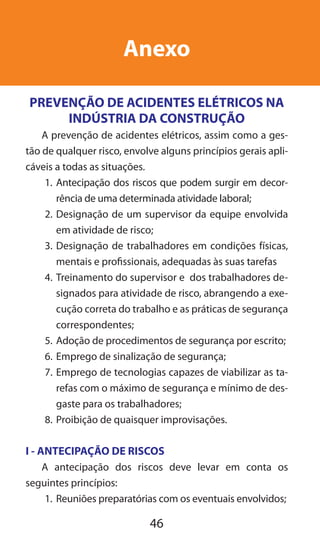 46
Anexo
PREVENÇÃO DE ACIDENTES ELÉTRICOS NA
INDÚSTRIA DA CONSTRUÇÃO
A prevenção de acidentes elétricos, assim como a ges-
tão de qualquer risco, envolve alguns princípios gerais apli-
cáveis a todas as situações.
1.	 Antecipação dos riscos que podem surgir em decor-
rência de uma determinada atividade laboral;
2.	Designação de um supervisor da equipe envolvida
em atividade de risco;
3.	Designação de trabalhadores em condições físicas,
mentais e profissionais, adequadas às suas tarefas
4.	Treinamento do supervisor e dos trabalhadores de-
signados para atividade de risco, abrangendo a exe-
cução correta do trabalho e as práticas de segurança
correspondentes;
5.	Adoção de procedimentos de segurança por escrito;
6.	Emprego de sinalização de segurança;
7.	Emprego de tecnologias capazes de viabilizar as ta-
refas com o máximo de segurança e mínimo de des-
gaste para os trabalhadores;
8.	Proibição de quaisquer improvisações.
I - ANTECIPAÇÃO DE RISCOS
A antecipação dos riscos deve levar em conta os
seguintes princípios:
1.	Reuniões preparatórias com os eventuais envolvidos;
 