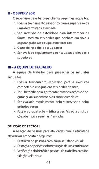 48
II – O SUPERVISOR
O supervisor deve ter preencher os seguintes requisitos:
1.	Possuir treinamento específico para a supervisão de
uma determinada atividade;
2.	Ser investido de autoridade para interromper de
forma imediata atividades que ponham em risco a
segurança de sua equipe e/ou terceiros;
3.	Gozar do respeito de seus pares;
4.	Ser avaliado regularmente por seus subordinados e
superiores;
III – A EQUIPE DE TRABALHO
A equipe de trabalho deve preencher os seguintes
requisitos:
1.	Possuir treinamento específico para a execução
competente e segura das atividades de risco;
2.	Ter liberdade para apresentar reivindicações de se-
gurança ao supervisor e/ou superiores deste;
3.	Ser avaliada regularmente pelo supervisor e pelos
próprios pares;
4.	Passar por avaliação médica especifica para as situa-
ções de risco a serem enfrentadas;
SELEÇÃO DE PESSOAL
A seleção de pessoal para atividades com eletricidade
deve levar em conta o seguinte:
1.	Restrição de pessoas com baixa acuidade visual;
2.	 Restriçãodepessoassobmedicaçãodeusocontinuado;
3.	Verificação do histórico pessoal de trabalho com ins-
talações elétricas;
 