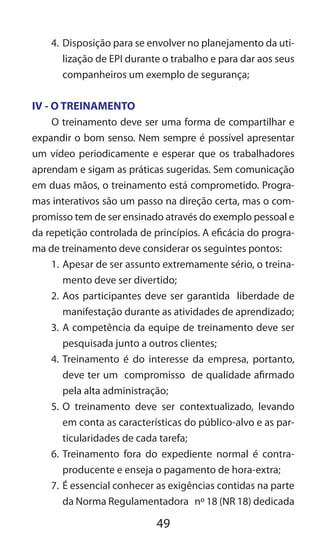 49
4.	Disposição para se envolver no planejamento da uti-
lização de EPI durante o trabalho e para dar aos seus
companheiros um exemplo de segurança;
IV - O TREINAMENTO
O treinamento deve ser uma forma de compartilhar e
expandir o bom senso. Nem sempre é possível apresentar
um vídeo periodicamente e esperar que os trabalhadores
aprendam e sigam as práticas sugeridas. Sem comunicação
em duas mãos, o treinamento está comprometido. Progra-
mas interativos são um passo na direção certa, mas o com-
promisso tem de ser ensinado através do exemplo pessoal e
da repetição controlada de princípios. A eficácia do progra-
ma de treinamento deve considerar os seguintes pontos:
1.	Apesar de ser assunto extremamente sério, o treina-
mento deve ser divertido;
2.	Aos participantes deve ser garantida liberdade de
manifestação durante as atividades de aprendizado;
3.	A competência da equipe de treinamento deve ser
pesquisada junto a outros clientes;
4.	Treinamento é do interesse da empresa, portanto,
deve ter um compromisso de qualidade afirmado
pela alta administração;
5.	O treinamento deve ser contextualizado, levando
em conta as características do público-alvo e as par-
ticularidades de cada tarefa;
6.	Treinamento fora do expediente normal é contra-
producente e enseja o pagamento de hora-extra;
7.	É essencial conhecer as exigências contidas na parte
da Norma Regulamentadora nº 18 (NR 18) dedicada
 