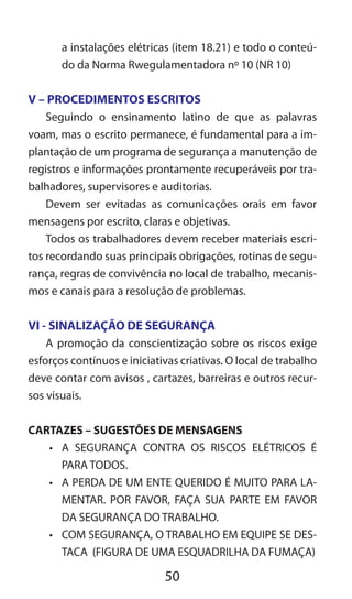 50
a instalações elétricas (item 18.21) e todo o conteú-
do da Norma Rwegulamentadora nº 10 (NR 10)
V – PROCEDIMENTOS ESCRITOS
Seguindo o ensinamento latino de que as palavras
voam, mas o escrito permanece, é fundamental para a im-
plantação de um programa de segurança a manutenção de
registros e informações prontamente recuperáveis por tra-
balhadores, supervisores e auditorias.
Devem ser evitadas as comunicações orais em favor
mensagens por escrito, claras e objetivas.
Todos os trabalhadores devem receber materiais escri-
tos recordando suas principais obrigações, rotinas de segu-
rança, regras de convivência no local de trabalho, mecanis-
mos e canais para a resolução de problemas.
VI - SINALIZAÇÃO DE SEGURANÇA
A promoção da conscientização sobre os riscos exige
esforços contínuos e iniciativas criativas. O local de trabalho
deve contar com avisos , cartazes, barreiras e outros recur-
sos visuais.
CARTAZES – SUGESTÕES DE MENSAGENS
•	 A SEGURANÇA CONTRA OS RISCOS ELÉTRICOS É
PARA TODOS.
•	 A PERDA DE UM ENTE QUERIDO É MUITO PARA LA-
MENTAR. POR FAVOR, FAÇA SUA PARTE EM FAVOR
DA SEGURANÇA DO TRABALHO.
•	 COM SEGURANÇA, O TRABALHO EM EQUIPE SE DES-
TACA (FIGURA DE UMA ESQUADRILHA DA FUMAÇA)
 