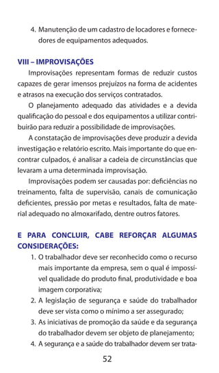 52
4.	Manutenção de um cadastro de locadores e fornece-
dores de equipamentos adequados.
VIII – IMPROVISAÇÕES
Improvisações representam formas de reduzir custos
capazes de gerar imensos prejuízos na forma de acidentes
e atrasos na execução dos serviços contratados.
O planejamento adequado das atividades e a devida
qualificação do pessoal e dos equipamentos a utilizar contri-
buirão para reduzir a possibilidade de improvisações.
A constatação de improvisações deve produzir a devida
investigação e relatório escrito. Mais importante do que en-
contrar culpados, é analisar a cadeia de circunstâncias que
levaram a uma determinada improvisação.
Improvisações podem ser causadas por: deficiências no
treinamento, falta de supervisão, canais de comunicação
deficientes, pressão por metas e resultados, falta de mate-
rial adequado no almoxarifado, dentre outros fatores.
E PARA CONCLUIR, CABE REFORÇAR ALGUMAS
CONSIDERAÇÕES:
1.	O trabalhador deve ser reconhecido como o recurso
mais importante da empresa, sem o qual é impossí-
vel qualidade do produto final, produtividade e boa
imagem corporativa;
2.	A legislação de segurança e saúde do trabalhador
deve ser vista como o mínimo a ser assegurado;
3.	As iniciativas de promoção da saúde e da segurança
do trabalhador devem ser objeto de planejamento;
4.	 A segurança e a saúde do trabalhador devem ser trata-
 