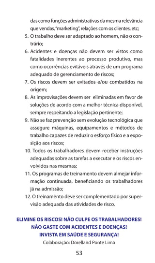 53
dascomofunçõesadministrativasdamesmarelevância
que vendas,“marketing”, relações com os clientes, etc;
5.	O trabalho deve ser adaptado ao homem, não o con-
trário;
6.	Acidentes e doenças não devem ser vistos como
fatalidades inerentes ao processo produtivo, mas
como ocorrências evitáveis através de um programa
adequado de gerenciamento de riscos;
7.	Os riscos devem ser evitados e/ou combatidos na
origem;
8.	As improvisações devem ser eliminadas em favor de
soluções de acordo com a melhor técnica disponível,
sempre respeitando a legislação pertinente;
9.	Não se faz prevenção sem evolução tecnológica que
assegure máquinas, equipamentos e métodos de
trabalho capazes de reduzir o esforço físico e a expo-
sição aos riscos;
10. Todos os trabalhadores devem receber instruções
adequadas sobre as tarefas a executar e os riscos en-
volvidos nas mesmas;
11. Os programas de treinamento devem almejar infor-
mação continuada, beneficiando os trabalhadores
já na admissão;
12. O treinamento deve ser complementado por super-
visão adequada das atividades de risco.
ELIMINE OS RISCOS! NÃO CULPE OS TRABALHADORES!
NÃO GASTE COM ACIDENTES E DOENÇAS!
INVISTA EM SAÚDE E SEGURANÇA!
Colaboração: Dorelland Ponte Lima
 