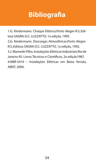 54
Bibliografia
1.G. Kindermann. Choque Elétrico.Porto Alegre-R.S.:Edi-
tora SAGRA-D.C. LUZZATTO, 1a edição, 1995.
2.G. Kindermann. Descargas Atmosféricas.Porto Alegre-
R.S.:Editora SAGRA-D.C. LUZZATTO, 1a edição, 1992.
3.J. Mamede Filho. Instalações Elétricas Industriais.Rio de
Janeiro-RJ. Livros Técnicos e Científicos, 2a edição1987.
4.NBR-5410 – Instalações Elétricas em Baixa Tensão,
ABNT, 2004.
 