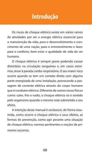 08
Introdução
Os riscos de choque elétrico existe em vários ramos
de atividades por ser a energia elétrica essencial para
a manutenção da vida, para o desenvolvimento e cres-
cimento de uma nação, para o entretenimento e lazer,
para o conforto, bem estar e qualidade de vida do ser
humano.
O choque elétrico é sempre grave podendo causar
distúrbios na circulação sanguínea e, em casos extre-
mos, levar à parada cardio-respiratória. O seu maior risco
ocorre quando se tem um contato direto com alguma
parte energizada de uma instalação, provocando a pas-
sagem de corrente elétrica através do corpo humano
que é condutor elétrico. Diferente de outros riscos físicos
como: calor, frio e ruído, o choque elétrico só é sentido
pelo organismo quando o mesmo está submetido a seu
efeito.
A intenção deste manual é esclarecer, de forma resu-
mida, como ocorre o choque elétrico e seus efeitos, as
formas de prevenção, como agir perante uma situação
de choque elétrico, normas pertinentes e noções de pri-
meiros socorros.
 