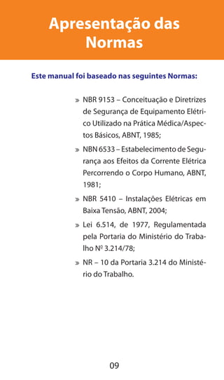 09
Apresentação das
Normas
Este manual foi baseado nas seguintes Normas:
	 NBR 9153 – Conceituação e Diretrizes
de Segurança de Equipamento Elétri-
co Utilizado na Prática Médica/Aspec-
tos Básicos, ABNT, 1985;
	 NBN6533–EstabelecimentodeSegu-
rança aos Efeitos da Corrente Elétrica
Percorrendo o Corpo Humano, ABNT,
1981;
	 NBR 5410 – Instalações Elétricas em
Baixa Tensão, ABNT, 2004;
	 Lei 6.514, de 1977, Regulamentada
pela Portaria do Ministério do Traba-
lho N0
3.214/78;
	 NR – 10 da Portaria 3.214 do Ministé-
rio do Trabalho.
 