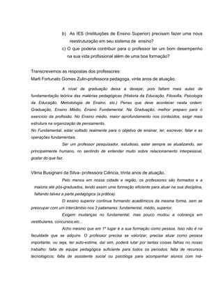 b) As IES (Instituições de Ensino Superior) precisam fazer uma nova
                      reestruturação em seu sistema de ensino?
                 c) O que poderia contribuir para o professor ter um bom desempenho
                     na sua vida profissional além de uma boa formação?


Transcrevemos as respostas dos professores:
Marli Fortunato Gomes Zulin-professora pedagoga, vinte anos de atuação.

                 A nível de graduação deixa a desejar, pois faltam mais aulas de
fundamentação teórica das matérias pedagógicas (Historia da Educação, Filosofia, Psicologia
da Educação, Metodologia de Ensino, etc.) Penso que deve acontecer nesta ordem:
Graduação, Ensino Médio, Ensino Fundamental. Na Graduação, melhor preparo para o
exercício da profissão. No Ensino médio, maior aprofundamento nos conteúdos, exigir mais
estrutura na organização de pensamento.
No Fundamental, estar voltado realmente para o objetivo de ensinar, ler, escrever, falar e as
operações fundamentais.
                 Ser um professor pesquisador, estudioso, estar sempre se atualizando, ser
principalmente humano, no sentindo de entender muito sobre relacionamento interpessoal,
gostar do que faz.


Vilma Busignani da Silva- professora Ciência, trinta anos de atuação.
                 Pelo menos em nossa cidade e região, os professores são formados e a
 maioria até pós-graduados, tendo assim uma formação eficiente para atuar na sua disciplina,
 faltando talvez a parte pedagógica (a prática).
                 O ensino superior continua formando acadêmicos da mesma forma, sem se
preocupar com um intercâmbio nos 3 patamares: fundamental, médio, superior.
                 Exigem mudanças no fundamental, mas pouco mudou a cobrança em
vestibulares, concursos,etc...
                 Acho mesmo que em 1º lugar é a sua formação como pessoa. Isso não é na
faculdade que se adquire. O professor precisa se valorizar, precisa atuar como pessoa
importante, ou seja, ter auto-estima, daí sim, poderá lutar por tantas coisas falhas no nosso
trabalho: falta de equipe pedagógica suficiente para todos os períodos; falta de recursos
tecnológicos; falta de assistente social ou psicóloga para acompanhar alunos com má-
 