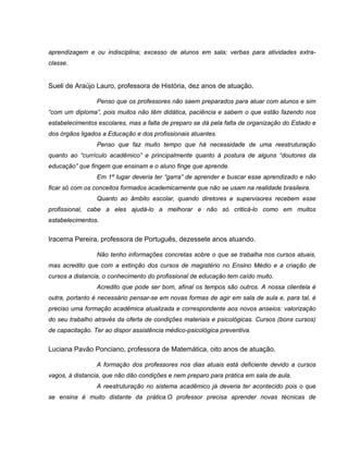 aprendizagem e ou indisciplina; excesso de alunos em sala; verbas para atividades extra-
classe.


Sueli de Araújo Lauro, professora de História, dez anos de atuação.

                 Penso que os professores não saem preparados para atuar com alunos e sim
“com um diploma”, pois muitos não têm didática, paciência e sabem o que estão fazendo nos
estabelecimentos escolares, mas a falta de preparo se dá pela falta de organização do Estado e
dos órgãos ligados a Educação e dos profissionais atuantes.
                 Penso que faz muito tempo que há necessidade de uma reestruturação
quanto ao “currículo acadêmico” e principalmente quanto à postura de alguns “doutores da
educação” que fingem que ensinam e o aluno finge que aprende.
                 Em 1º lugar deveria ter “garra” de aprender e buscar esse aprendizado e não
ficar só com os conceitos formados academicamente que não se usam na realidade brasileira.
                 Quanto ao âmbito escolar, quando diretores e supervisores recebem esse
profissional, cabe a eles ajudá-lo a melhorar e não só criticá-lo como em muitos
estabelecimentos.


Iracema Pereira, professora de Português, dezessete anos atuando.

                 Não tenho informações concretas sobre o que se trabalha nos cursos atuais,
mas acredito que com a extinção dos cursos de magistério no Ensino Médio e a criação de
cursos a distancia, o conhecimento do profissional de educação tem caído muito.
                 Acredito que pode ser bom, afinal os tempos são outros. A nossa clientela é
outra, portanto é necessário pensar-se em novas formas de agir em sala de aula e, para tal, é
preciso uma formação acadêmica atualizada e correspondente aos novos anseios: valorização
do seu trabalho através da oferta de condições materiais e psicológicas. Cursos (bons cursos)
de capacitação. Ter ao dispor assistência médico-psicológica preventiva.


Luciana Pavão Ponciano, professora de Matemática, oito anos de atuação.

                 A formação dos professores nos dias atuais está deficiente devido a cursos
vagos, à distancia, que não dão condições e nem preparo para prática em sala de aula.
                 A reestruturação no sistema acadêmico já deveria ter acontecido pois o que
se ensina é muito distante da prática.O professor precisa aprender novas técnicas de
 