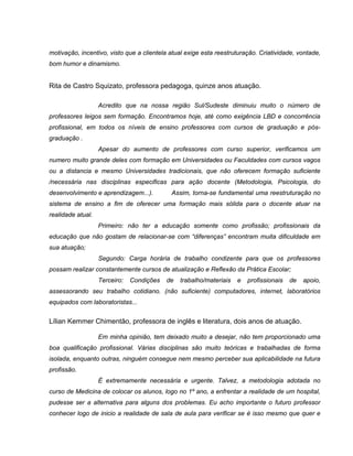 motivação, incentivo, visto que a clientela atual exige esta reestruturação. Criatividade, vontade,
bom humor e dinamismo.


Rita de Castro Squizato, professora pedagoga, quinze anos atuação.

                   Acredito que na nossa região Sul/Sudeste diminuiu muito o número de
professores leigos sem formação. Encontramos hoje, até como exigência LBD e concorrência
profissional, em todos os níveis de ensino professores com cursos de graduação e pós-
graduação .
                   Apesar do aumento de professores com curso superior, verificamos um
numero muito grande deles com formação em Universidades ou Faculdades com cursos vagos
ou a distancia e mesmo Universidades tradicionais, que não oferecem formação suficiente
/necessária nas disciplinas especificas para ação docente (Metodologia, Psicologia, do
desenvolvimento e aprendizagem...).         Assim, torna-se fundamental uma reestruturação no
sistema de ensino a fim de oferecer uma formação mais sólida para o docente atuar na
realidade atual.
                   Primeiro: não ter a educação somente como profissão; profissionais da
educação que não gostam de relacionar-se com “diferenças” encontram muita dificuldade em
sua atuação;
                   Segundo: Carga horária de trabalho condizente para que os professores
possam realizar constantemente cursos de atualização e Reflexão da Prática Escolar;
                   Terceiro:   Condições   de   trabalho/materiais   e   profissionais   de   apoio,
assessorando seu trabalho cotidiano. (não suficiente) computadores, internet, laboratórios
equipados com laboratoristas...


Lílian Kemmer Chimentão, professora de inglês e literatura, dois anos de atuação.

                   Em minha opinião, tem deixado muito a desejar, não tem proporcionado uma
boa qualificação profissional. Várias disciplinas são muito teóricas e trabalhadas de forma
isolada, enquanto outras, ninguém consegue nem mesmo perceber sua aplicabilidade na futura
profissão.
                   É extremamente necessária e urgente. Talvez, a metodologia adotada no
curso de Medicina de colocar os alunos, logo no 1º ano, a enfrentar a realidade de um hospital,
pudesse ser a alternativa para alguns dos problemas. Eu acho importante o futuro professor
conhecer logo de inicio a realidade de sala de aula para verificar se é isso mesmo que quer e
 