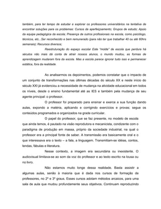 também, para ter tempo de estudar e explorar os professores universitários na tentativa de
encontrar soluções para os problemas: Cursos de aperfeiçoamento; Grupos de estudo; Apoio
da equipe pedagógica da escola; Presença de outros profissionais na escola, como psicólogo,
técnicos, etc...Ser reconhecido e bem remunerado (para não ter que trabalhar 40 ou até 60hrs
semanais); Recursos diversos;
                  Reestruturação do espaço escolar Este “molde” de escola que perdura há
séculos não mais dá conta de atrair nossos alunos, o mundo mudou, as formas de
aprendizagem mudaram fora da escola. Mas a escola parece ignorar tudo isso e permanecer
estática, fora da realidade.


                  Ao analisarmos os depoimentos, podemos constatar que o impacto de
um conjunto de transformações nas últimas décadas do século XX e neste início do
século XXI já evidenciou a necessidade de mudança na atividade educacional em todos
os níveis, desde o ensino fundamental até as IES e também pela mudança de seu
agente principal: o professor.
                  O professor foi preparado para ensinar e exerce a sua função dando
aulas, expondo a matéria, aplicando e corrigindo exercícios e provas; segue os
conteúdos programados e organizados na grade curricular.
                  O papel do professor, que se faz presente, no modelo de escola
que ainda temos, é pautado na visão reprodutora e mecanicista, condizente com o
paradigma de produção em massa, próprio da sociedade industrial, na qual o
professor era a principal fonte de saber. A transmissão era basicamente oral e o
que interessava era o texto – a fala, a linguagem. Transmitiam-se idéias, contos,
lendas, fábulas e literatura.
                  Nesse contexto, a imagem era secundária ou inexistente. O
audiovisual limitava-se ao som da voz do professor e ao texto escrito na lousa ou
no livro.
                  Não estamos muito longe dessa realidade. Basta assistir a
algumas aulas, senão à maioria que é dada nos cursos de formação de
professores, no 2º e 3º graus. Esses cursos adotam métodos arcaicos, para uma
sala de aula que mudou profundamente seus objetivos. Continuam reproduzindo
 