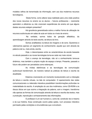modelos velhos de transmissão da informação, sem uso dos modernos recursos
tecnológicos.
                 Desta forma, como alterar essa realidade para uma visão positiva
dos novos recursos no ensino se os alunos – futuros professores – raramente
aprendem a utilizá-los ou não vivenciam experiências de ensino em que alguns
destes recursos estejam presentes?
                Há ignorância generalizada sobre a melhor forma de utilização de
recursos audiovisuais em salas de aula em todos os níveis de ensino.
                 Na    verdade,    somos     todos    da   geração        alfabética,   da
aprendizagem através do texto escrito, da leitura do livro.
                Somos analfabetos na leitura de imagens e de sons. Queremos e
valorizamos apenas um segmento do conhecimento: aquele que vem através da
palavra oral ou, mais ainda, escrita.
                Hoje, o descompasso entre as características da escola baseada
no século passado e as novas tecnologias torna-se cada vez mais visível.
                Com o avanço da tecnologia, não só o conhecimento torna-se
dinâmico, mas também a própria noção de espaço e tempo. Presente, passado e
futuro não podem ser percebidos como estanques.
                As    mídias   eletrônicas   e   as   tecnologias    de     comunicação
audiovisual transformam, de maneira radical as práticas de leitura e escrita da
atualidade.
                Estamos vivenciando um momento revolucionário com a interação
de leitura e escrita virtuais, na tela do computador. O aparecimento das redes
comunicacionais e a televisão interativa possibilitam transformações profundas na
materialidade do escrito. A ampliação do uso dos multimeios, como CD-ROM e os
discos óticos em que ocorre a integração da palavra, som e imagem, transforma
não apenas as formas de comunicação através da leitura e escrita dos textos, mas
a produção, reprodução e armazenamento das informações.
                O professor é um ser humano e, como tal, construtor de si mesmo
e da sua história. Essa construção ocorre pelas ações, num processo interativo
permeado pelas condições e circunstâncias que o envolvem.
 