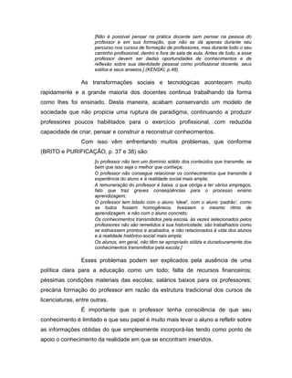 [Não é possível pensar na prática docente sem pensar na pessoa do
                      professor e em sua formação, que não se dá apenas durante seu
                      percurso nos cursos de formação de professores, mas durante todo o seu
                      caminho profissional, dentro e fora de sala de aula. Antes de tudo, a esse
                      professor devem ser dadas oportunidades de conhecimentos e de
                      reflexão sobre sua identidade pessoal como profissional docente, seus
                      estilos e seus anseios.] (KENSKI, p.48).

                As transformações sociais e tecnológicas acontecem muito
rapidamente e a grande maioria dos docentes continua trabalhando da forma
como lhes foi ensinado. Desta maneira, acabam conservando um modelo de
sociedade que não propicia uma ruptura de paradigma, continuando a produzir
professores poucos habilitados para o exercício profissional, com reduzida
capacidade de criar, pensar e construir e reconstruir conhecimentos.
                Com isso vêm enfrentando muitos problemas, que conforme
(BRITO e PURIFICAÇÃO, p. 37 e 38) são:
                      [o professor não tem um domínio sólido dos conteúdos que transmite, se
                      bem que isso seja o melhor que conheça;
                      O professor não consegue relacionar os conhecimentos que transmite à
                      experiência do aluno e à realidade social mais ampla;
                      A remuneração do professor é baixa, o que obriga a ter vários empregos,
                      fato que traz graves conseqüências para o processo ensino
                      aprendizagem;
                      O professor tem lidado com o aluno ‘ideal’, com o aluno ‘padrão’, como
                      se todos fossem homogêneos, tivessem o mesmo ritmo de
                      aprendizagem, e não com o aluno concreto;
                      Os conhecimentos transmitidos pela escola, às vezes selecionados pelos
                      professores não são remetidos à sua historicidade; são trabalhados como
                      se estivessem prontos e acabados, e não relacionados à vida dos alunos
                      e à realidade histórico-social mais ampla;
                      Os alunos, em geral, não têm se apropriado sólida e duradouramente dos
                      conhecimentos transmitidos pela escola.]

                Esses problemas podem ser explicados pela ausência de uma
política clara para a educação como um todo; falta de recursos financeiros;
péssimas condições materiais das escolas; salários baixos para os professores;
precária formação do professor em razão da estrutura tradicional dos cursos de
licenciaturas, entre outras.
                É importante que o professor tenha consciência de que seu
conhecimento é limitado e que seu papel é muito mais levar o aluno a refletir sobre
as informações obtidas do que simplesmente incorporá-las tendo como ponto de
apoio o conhecimento da realidade em que se encontram inseridos.
 