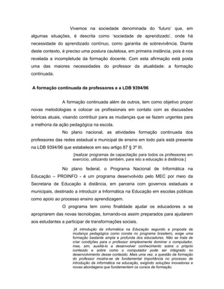 Vivemos na sociedade denominada do ‘futuro’ que, em
algumas situações, é descrita como ‘sociedade de aprendizado’, onde há
necessidade do aprendizado contínuo, como garantia de sobrevivência. Diante
deste contexto, é preciso uma postura cautelosa, em primeira instância, pois é nos
revelada a incompletude da formação docente. Com esta afirmação está posta
uma das maiores necessidades do professor da atualidade: a formação
continuada.


A formação continuada de professores e a LDB 9394/96


               A formação continuada além de outros, tem como objetivo propor
novas metodologias e colocar os profissionais em contato com as discussões
teóricas atuais, visando contribuir para as mudanças que se fazem urgentes para
a melhoria da ação pedagógica na escola.
               No plano nacional, as atividades formação continuada dos
professores das redes estadual e municipal de ensino em todo país está presente
na LDB 9394/96 que estabelece em seu artigo 87 § 3º III.
                     [realizar programas de capacitação para todos os professores em
                     exercício, utilizando também, para isto a educação à distância.]

               No plano federal, o Programa Nacional de Informática na
Educação – PROINFO - é um programa desenvolvido pelo MEC por meio da
Secretaria de Educação à distância, em parceria com governos estaduais e
municipais, destinado a introduzir a Informática na Educação em escolas públicas
como apoio ao processo ensino aprendizagem.
               O programa tem como finalidade ajudar os educadores a se
apropriarem das novas tecnologias, tornando-os assim preparados para ajudarem
aos estudantes a participar de transformações sociais.
                      [A introdução da informática na Educação segundo a proposta de
                     mudança pedagógica como consta no programa brasileiro, exige uma
                     formação bastante ampla e profunda dos educadores. Não se trata de
                     criar condições para o professor simplesmente dominar o computador,
                     mas, sim, auxiliá-lo a desenvolver conhecimento sobre o próprio
                     conteúdo e sobre como o computador pode ser integrado no
                     desenvolvimento desse conteúdo. Mais uma vez, a questão da formação
                     do professor mostra-se de fundamental importância no processo de
                     introdução da informática na educação, exigindo soluções inovadoras e
                     novas abordagens que fundamentem os cursos de formação.
 