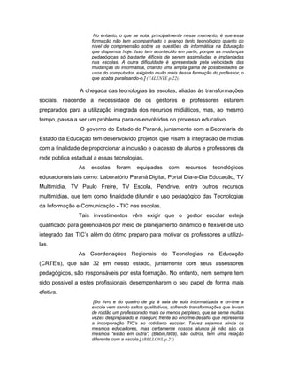 No entanto, o que se nota, principalmente nesse momento, é que essa
                     formação não tem acompanhado o avanço tanto tecnológico quanto do
                     nível de compreensão sobre as questões da informática na Educação
                     que dispomos hoje. Isso tem acontecido em parte, porque as mudanças
                     pedagógicas só bastante difíceis de serem assimiladas e implantadas
                     nas escolas. A outra dificuldade é apresentada pela velocidade das
                     mudanças da informática, criando uma ampla gama de possibilidades de
                     usos do computador, exigindo muito mais dessa formação do professor, o
                     que acaba paralisando-o.] (VALENTE p.22).

                A chegada das tecnologias às escolas, aliadas às transformações
sociais, reacende a necessidade de os gestores e professores estarem
preparados para a utilização integrada dos recursos midiáticos, mas, ao mesmo
tempo, passa a ser um problema para os envolvidos no processo educativo.
                O governo do Estado do Paraná, juntamente com a Secretaria de
Estado da Educação tem desenvolvido projetos que visam à integração de mídias
com a finalidade de proporcionar a inclusão e o acesso de alunos e professores da
rede pública estadual a essas tecnologias.
               As   escolas     foram     equipadas     com     recursos     tecnológicos
educacionais tais como: Laboratório Paraná Digital, Portal Dia-a-Dia Educação, TV
Multimídia, TV Paulo Freire, TV Escola, Pendrive, entre outros recursos
multimídias, que tem como finalidade difundir o uso pedagógico das Tecnologias
da Informação e Comunicação - TIC nas escolas.
               Tais investimentos vêm exigir que o gestor escolar esteja
qualificado para gerenciá-los por meio de planejamento dinâmico e flexível de uso
integrado das TIC’s além do ótimo preparo para motivar os professores a utilizá-
las.
               As Coordenações Regionais de Tecnologias na Educação
(CRTE’s), que são 32 em nosso estado, juntamente com seus assessores
pedagógicos, são responsáveis por esta formação. No entanto, nem sempre tem
sido possível a estes profissionais desempenharem o seu papel de forma mais
efetiva.
                      [Do livro e do quadro de giz à sala de aula informatizada e on-line a
                     escola vem dando saltos qualitativos, sofrendo transformações que levam
                     de roldão um professorado mais ou menos perplexo, que se sente muitas
                     vezes despreparado e inseguro frente ao enorme desafio que representa
                     a incorporação TIC’s ao cotidiano escolar. Talvez sejamos ainda os
                     mesmos educadores, mas certamente nossos alunos já não são os
                     mesmos “estão em outra”, (Babin,l989), são outros, têm uma relação
                     diferente com a escola.] (BELLONI, p.27)
 