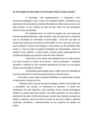 As Tecnologias de Informação e Comunicação (TICs) e porque usá-las?


                 A   tecnologia,    mais   especificamente,   o   computador,   como
ferramenta pedagógica é para muitos uma realidade distante. Constatamos que
grande parte dos educadores ainda tem dificuldade de utilizar este recurso em sua
ação docente, no seu cotidiano de sala de aula, dentro de uma perspectiva
histórico-crítico da educação.
                 Na sociedade atual, em virtude da rapidez com que temos que
enfrentar situações diferentes a cada momento, cada vez mais temos a certeza de
que as Tecnologias de Informação e Comunicação – TIC’s têm que estar na
escola. Mas muitas são as dúvidas de como utilizar as TIC’s, para quê, e por quê.
Qual a solução? Vivemos essa situação e vamos deixar que ela prevaleça? Esta
escola, no meio de todas as opções tecnológicas de aprendizagem, ainda tem
sentido? Como melhorar o ensino levado à escola usando adequadamente as
múltiplas tecnologias que hoje fazem parte de nosso cotidiano?
                 Desta forma, como alterar essa realidade para uma visão positiva
dos novos recursos no ensino, se os alunos – futuros professores – raramente
aprendem a utilizá-los ou não vivenciam experiências de ensino em que alguns
destes recursos estejam presentes?
                 Há ignorância generalizada sobre a melhor forma de utilização de
recursos audiovisuais em salas de aula em todos os níveis de ensino.
       Na verdade, somos todos da geração alfabética, da aprendizagem através
do texto escrito, da leitura do livro.
          Quando se fala no uso de recursos tecnológicos, desde o retro-projetor até
o computador nas escolas, os professores se assustam. A maioria dos
professores não sabe utilizá-los, nunca aprendeu. Esses recursos tecnológicos
existem em grande parte das escolas, mas estão guardados em local seguro,
geralmente trancados. É difícil levá-los para a sala de aula. Quando o professor se
dispõe a utilizá-los, perde boa parte do tempo da aula para instalar o aparelho
pretendido, dificultando o desenvolvimento do seu programa de trabalho em
classe.
 