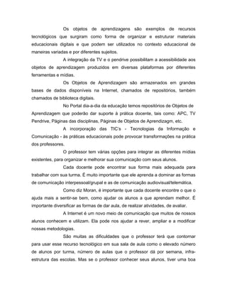 Os objetos de aprendizagens são exemplos de recursos
tecnológicos que surgiram como forma de organizar e estruturar materiais
educacionais digitais e que podem ser utilizados no contexto educacional de
maneiras variadas e por diferentes sujeitos.
                A integração da TV e o pendrive possibilitam a acessibilidade aos
objetos de aprendizagem produzidos em diversas plataformas por diferentes
ferramentas e mídias.
                Os Objetos de Aprendizagem são armazenados em grandes
bases de dados disponíveis na Internet, chamados de repositórios, também
chamados de biblioteca digitais.
                No Portal dia-a-dia da educação temos repositórios de Objetos de
Aprendizagem que poderão dar suporte à prática docente, tais como: APC, TV
Pendrive, Páginas das disciplinas, Páginas de Objetos de Aprendizagm, etc.
                A incorporação das TIC’s - Tecnologias da Informação e
Comunicação - às práticas educacionais pode provocar transformações na prática
dos professores.
                O professor tem várias opções para integrar as diferentes mídias
existentes, para organizar e melhorar sua comunicação com seus alunos.
                Cada docente pode encontrar sua forma mais adequada para
trabalhar com sua turma. É muito importante que ele aprenda a dominar as formas
de comunicação interpessoal/grupal e as de comunicação audiovisual/telemática.
                Como diz Moran, é importante que cada docente encontre o que o
ajuda mais a sentir-se bem, como ajudar os alunos a que aprendam melhor. É
importante diversificar as formas de dar aula, de realizar atividades, de avaliar.
                A Internet é um novo meio de comunicação que muitos de nossos
alunos conhecem e utilizam. Ela pode nos ajudar a rever, ampliar e a modificar
nossas metodologias.
                São muitas as dificuldades que o professor terá que contornar
para usar esse recurso tecnológico em sua sala de aula como o elevado número
de alunos por turma, número de aulas que o professor dá por semana, infra-
estrutura das escolas. Mas se o professor conhecer seus alunos, tiver uma boa
 