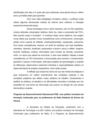 identificação com eles e vir quais são seus interesses, seus planos futuros, melhor
será a prontidão deles para aprender.
                Com uma visão pedagógica inovadora, aberta, o professor pode
utilizar algumas ferramentas simples da Internet para melhorar a interação
presencial-virtual entre todos.
                Novas tecnologias como o texto impresso, som em fita magnética,
cinema, televisão, retroprojetor, telefone, rádio, fax, vídeo e computador são TIC’s.
Mas quando surge a inovação? A mudança exige novos objetivos, que exigem
novas idéias que suscitam novas competências como conhecimento, construção,
prática como suporte de reflexão, interdisciplinaridade, cooperação, autonomia.
Com essas competências, teremos um perfil de professor que será desafiador,
orientador, aprendiz, atualizado, pesquisador e levará o aluno a refletir, imaginar,
levantar hipóteses, analisar informações para tomada de decisão consciente,
enfim, um aluno que saberá se comunicar, e será mais solidário. Aliadas a essas
competências, as TIC’s favorecem a comunicação para construir o conhecimento,
garantem o acesso à informação, estimulam projetos de aprendizagem e respeito
ás diferenças, desenvolvem autonomia individual e responsabilidade coletiva no
desenvolvimento de projetos cooperativos, criam redes sociais.
                A reflexão que propomos acerca do uso das mídias tecnológicas é
para buscarmos um melhor entendimento das condições materiais e das
condições subjetivas que afetam nosso cotidiano de trabalho. Compreender e
partilhar as práticas, os desafios e as dificuldades concretas é condição que nos
possibilita ter uma forma de intervenção que avance na direção de uma escola
democrática e popular.


Programa de Desenvolvimento Educacional PDE, uma política inovadora de
formação continuada para os professores da Rede Estadual de Ensino do
Paraná.


                A Secretaria de Estado da Educação, juntamente com a
Secretaria de Tecnologia e as IES, instituiu uma política inovadora de Formação
Continuada para professores da Rede. É o Programa de Desenvolvimento
 