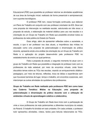 Educacional (PDE) que possibilita ao professor retornar as atividades acadêmicas
de sua área de formação inicial, realizado de forma presencial e semipresencial,
com suportes tecnológicos.
                O professor PDE tem, nessa formação continuada, que elaborar
um Plano de Trabalho em conjunto com seu professor orientador da IES. Deve ser
uma proposta de intervenção na realidade escolar, estruturada em três eixos: a
proposta de estudo, a elaboração de material didático para uso nas escolas e a
orientação de um Grupo de Trabalho em Rede que possibilite envolver todos os
professores da rede pública do Estado do Paraná.
                Esse artigo, além de apresentar reflexões sobre a sociedade, a
escola, o que é ser professor nos dias atuais, a importância das mídias na
educação como uma proposta de potencialização e dinamização da prática
docente, apresenta ainda uma análise da orientação de um Grupo de Trabalho em
Rede e a aplicação do projeto desenvolvido pela professora PDE no
estabelecimento de ensino ao qual pertence.
                Feita a proposta de estudo, o segundo momento foi atuar com o
grupo de Trabalho em Rede que possibilita a integração do professor tutor com os
professores da rede estadual, por meio de encontros virtuais, onde foram
discutidos temas sobre as TICs nas escolas, visando ao enriquecimento didático-
pedagógico, por meio de leituras, reflexões, troca de idéias e experiências sem
que houvesse barreiras de lugar, tempo e trabalho, em encontros ocasionais, sem
interromper as outras atividades do quotidiano dos professores.


Grupo de Trabalho em Rede realizado pela professora PDE tem como base
seu   Caderno     Temático:    Mídias   na    Educação:     uma   proposta    de
potencialização e dinamização da prática docente com a utilização de
ambientes virtuais de aprendizagem coletiva e colaborativa.


                O Grupo de Trabalho em Rede teve início com a participação de
vinte e nove professores da rede pertencentes a diferentes municípios do estado
do Paraná. O trabalho foi dividido em seis unidades. Em cada unidade, o professor
tutor apresentou atividades, vídeos, textos para leituras relacionados às TICs.
 