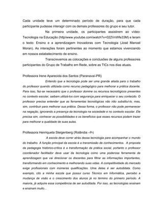 Cada unidade teve um determinado período de duração, para que cada
participante pudesse interagir com os demais professores do grupo e seu tutor.
                 Na primeira unidade, os participantes assistirem ao vídeo:
Tecnologia na Educação (http/www.youtube.com/watch?v=022VnWfe33M) e leram
o texto: Ensino e a aprendizagem Inovadoras com Tecnologia (José Manoel
Moran). As interações foram pertinentes ao momento que estamos vivenciando
em nossos estabelecimento de ensino.
                 Transcrevemos as colocações e conclusões de alguns professores
participantes do Grupo de Trabalho em Rede, sobre as TICs nos dias atuais.


Professora Irene Aparecida dos Santos (Paranavaí-PR)
                 Entendo que a tecnologia pode ser uma grande aliada para o trabalho
do professor quando utilizada como recurso pedagógico para melhorar a prática docente.
Para isso, faz-se necessário que o professor domine os recursos tecnológicos presentes
no contexto escolar, saibam utilizá-los com segurança para enriquecer o seu conteúdo. O
professor precisa entender que as ferramentas tecnológicas não irão substituí-lo, mas,
sim, contribuir para melhorar sua prática. Dessa forma, o professor não pode permanecer
na negação, ignorando a presença da tecnologia na sociedade e no contexto escolar. Ele
precisa sim, conhecer as possibilidades e os benefícios que esses recursos podem trazer
para melhorar a qualidade de suas aulas.


Professora Henriqueta Steigenberg (Rolândia –Pr)
                 A escola deve correr atrás dessa tecnologia para acompanhar o mundo
do trabalho. A função principal da escola é a transmissão de conhecimentos. A proposta
da pedagogia histórico-crítica é a transformação da prática social, portanto o professor
coordenador facilitador deve usar da tecnologia como uma poderosa ferramenta de
aprendizagem que vai direcionar os discentes para filtrar as informações importantes,
transformando em conhecimento e melhorando suas vidas. A competitividade do mercado
exige profissionais com inúmeras qualificações. Uma delas é ser autodidata. Como
exemplo, cito a minha escola que possui curso Técnico em Informática, percebo a
mudança de visão e o crescimento dos alunos já no término do primeiro período. A
maioria, já adquire essa competência de ser autoditada. Por isso, as tecnologias ensinam
e ensinam muito...
 