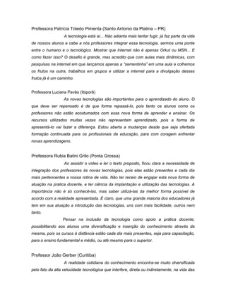 Professora Patrícia Toledo Pimenta (Santo Antonio da Platina – PR)
                  A tecnologia está aí... Não adianta mais tentar fugir, já faz parte da vida
de nossos alunos e cabe a nós professores integrar essa tecnologia, sermos uma ponte
entre o humano e o tecnológico. Mostrar que Internet não é apenas Orkut ou MSN... E
como fazer isso? O desafio é grande, mas acredito que com aulas mais dinâmicas, com
pesquisas na internet em que lançamos apenas a “sementinha” em uma aula e colhemos
os frutos na outra, trabalhos em grupos e utilizar a internet para a divulgação desses
frutos já é um caminho.


Professora Luciana Pavão (Ibiporã)
                  As novas tecnologias são importantes para o aprendizado do aluno. O
que deve ser repensado é de que forma repassá-lo, pois tanto os alunos como os
professores não estão acostumados com essa nova forma de aprender e ensinar. Os
recursos utilizados muitas vezes não representam aprendizado, pois a forma de
apresentá-lo vai fazer a diferença. Estou aberta a mudanças desde que seja ofertada
formação continuada para os profissionais da educação, para com coragem enfrentar
novas aprendizagens.


Professora Rubia Batini Grilo (Ponta Grossa)
                  Ao assistir o vídeo e ler o texto proposto, ficou clara a necessidade de
integração dos professores às novas tecnologias, pois elas estão presentes e cada dia
mais pertencentes a nossa rotina de vida. Não ter receio de engajar esta nova forma de
atuação na pratica docente, e ter ciência da implantação e utilização das tecnologias. A
importância não é só conhecê-las, mas saber utilizá-las da melhor forma possível de
acordo com a realidade apresentada. É claro, que uma grande maioria dos educadores já
tem em sua atuação a introdução das tecnologias, uns com mais facilidade, outros nem
tanto.
                 Pensar na inclusão da tecnologia como apoio a prática docente,
possibilitando aos alunos uma diversificação e inserção do conhecimento através da
mesma, pois os cursos à distância estão cada dia mais presentes, seja para capacitação,
para o ensino fundamental e médio, ou até mesmo para o superior.


Professor João Gerber (Curitiba)
                  A realidade cotidiana do conhecimento encontra-se muito diversificada
pelo fato da alta velocidade tecnológica que interfere, direta ou indiretamente, na vida das
 