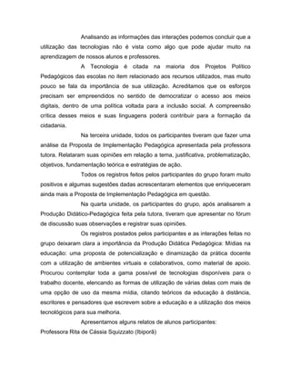 Analisando as informações das interações podemos concluir que a
utilização das tecnologias não é vista como algo que pode ajudar muito na
aprendizagem de nossos alunos e professores.
               A Tecnologia é citada na maioria dos Projetos Político
Pedagógicos das escolas no item relacionado aos recursos utilizados, mas muito
pouco se fala da importância de sua utilização. Acreditamos que os esforços
precisam ser empreendidos no sentido de democratizar o acesso aos meios
digitais, dentro de uma política voltada para a inclusão social. A compreensão
crítica desses meios e suas linguagens poderá contribuir para a formação da
cidadania.
               Na terceira unidade, todos os participantes tiveram que fazer uma
análise da Proposta de Implementação Pedagógica apresentada pela professora
tutora. Relataram suas opiniões em relação a tema, justificativa, problematização,
objetivos, fundamentação teórica e estratégias de ação.
               Todos os registros feitos pelos participantes do grupo foram muito
positivos e algumas sugestões dadas acrescentaram elementos que enriqueceram
ainda mais a Proposta de Implementação Pedagógica em questão.
               Na quarta unidade, os participantes do grupo, após analisarem a
Produção Didático-Pedagógica feita pela tutora, tiveram que apresentar no fórum
de discussão suas observações e registrar suas opiniões.
               Os registros postados pelos participantes e as interações feitas no
grupo deixaram clara a importância da Produção Didática Pedagógica: Mídias na
educação: uma proposta de potencialização e dinamização da prática docente
com a utilização de ambientes virtuais e colaborativos, como material de apoio.
Procurou contemplar toda a gama possível de tecnologias disponíveis para o
trabalho docente, elencando as formas de utilização de várias delas com mais de
uma opção de uso da mesma mídia, citando teóricos da educação à distância,
escritores e pensadores que escrevem sobre a educação e a utilização dos meios
tecnológicos para sua melhoria.
               Apresentamos alguns relatos de alunos participantes:
Professora Rita de Cássia Squizzato (Ibiporã)
 