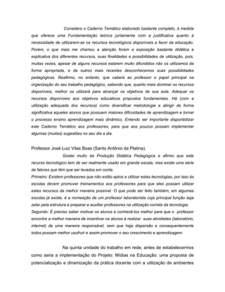 Considero o Caderno Temático elaborado bastante completo, à medida
que oferece uma Fundamentação teórica juntamente com a justificativa quanto à
necessidade de utilizarem-se os recursos tecnológicos disponíveis a favor da educação.
Porém, o que mais me chamou a atenção foram a exposição bastante didática e
explicativa dos diferentes recursos, suas finalidades e possibilidades de utilização, pois,
muitas vezes, apesar de alguns recursos estarem muito difundidos não os utilizamos da
forma apropriada, e de outros mais recentes desconhecemos suas possibilidades
pedagógicas. Reafirmo, no entanto, que caberá ao professor o papel principal na
organização do seu trabalho pedagógico, sabendo que, quanto mais dominar os recursos
disponíveis, melhor os utilizará para alcançar os objetivos de sua aula. Adequar os
recursos disponíveis aos objetivos educativos propostos fundamentais. Há (com a
utilização adequada dos recursos) como diversificar metodologia e atingir de forma
significativa aqueles alunos que possuem maiores dificuldades de aprendizagem e tornar
o processo ensino aprendizagem mais dinâmico. Entendo ser importante disponibilizar
este Caderno Temático aos professores, para que aos poucos possam implementar
algumas (muitas) sugestões no seu dia a dia.


Professor José Luiz Vilas Boas (Santo Antônio da Platina).
                  Gostei muito da Produção Didática Pedagógica e afirmo que este
recurso tecnológico tem de ser realmente usado em grande escala, mas existe uma série
de fatores que têm que ser levados em conta.
Primeiro: Existem professores que não estão aptos a utilizar estas tecnologias, por isso às
escolas devem promover treinamentos aos professores para que eles possam utilizar
estes recursos da melhor maneira possível. O que pode ser feito também, em algumas
escolas já existe, é a nomeação de um professor laboratorista cuja principal função seja
zelar pela estrutura e preparar e auxiliar professores na utilização correta da tecnologia.
Segundo: É preciso saber motivar os alunos e conhecê-los melhor para que o professor
encontre a melhor maneira de incentivar os alunos à realizar suas atividades (laboratório,
internet) de uma maneira responsável, sem que haja dispersão e consequentemente
todos possam melhor usufruir e assim promover o seu crescimento e aprendizagem.


                  Na quinta unidade do trabalho em rede, antes de estabelecermos
como seria a implementação do Projeto: Mídias na Educação: uma proposta de
potencialização e dinamização da prática docente com a utilização de ambientes
 