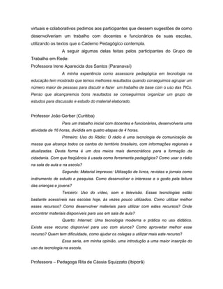 virtuais e colaborativos pedimos aos participantes que dessem sugestões de como
desenvolveriam um trabalho com docentes e funcionários de suas escolas,
utilizando os textos que o Caderno Pedagógico contempla.
                 A seguir algumas delas feitas pelos participantes do Grupo de
Trabalho em Rede:
Professora Irene Aparecida dos Santos (Paranavaí)
                 A minha experiência como assessora pedagógica em tecnologia na
educação tem mostrado que temos melhores resultados quando conseguimos agrupar um
número maior de pessoas para discutir e fazer um trabalho de base com o uso das TICs.
Penso que alcançaremos bons resultados se conseguirmos organizar um grupo de
estudos para discussão e estudo do material elaborado.


Professor João Gerber (Curitiba)
                 Para um trabalho inicial com docentes e funcionários, desenvolveria uma
atividade de 16 horas, dividida em quatro etapas de 4 horas.
                 Primeiro: Uso do Rádio: O rádio é uma tecnologia de comunicação de
massa que alcança todos os cantos do território brasileiro, com informações regionais e
atualizadas. Desta forma é um dos meios mais democráticos para a formação da
cidadania. Com que freqüência é usada como ferramenta pedagógica? Como usar o rádio
na sala de aula e na escola?
                 Segundo: Material impresso: Utilização de livros, revistas e jornais como
instrumento de estudo e pesquisa. Como desenvolver o interesse e o gosto pela leitura
das crianças e jovens?
                 Terceiro: Uso do vídeo, som e televisão. Essas tecnologias estão
bastante acessíveis nas escolas hoje, às vezes pouco utilizados. Como utilizar melhor
esses recursos? Como desenvolver materiais para utilizar com estes recursos? Onde
encontrar materiais disponíveis para uso em sala de aula?
                 Quarto: Internet: Uma tecnologia moderna e prática no uso didático.
Existe esse recurso disponível para uso com alunos? Como aproveitar melhor esse
recurso? Quem tem dificuldade, como ajudar os colegas a utilizar mais este recurso?
                 Essa seria, em minha opinião, uma introdução a uma maior inserção do
uso da tecnologia na escola.


Professora – Pedagoga Rita de Cássia Squizzato (Ibiporã)
 