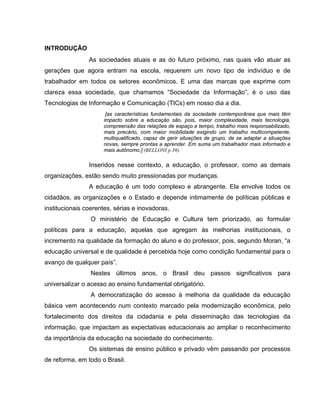 INTRODUÇÃO
                As sociedades atuais e as do futuro próximo, nas quais vão atuar as
gerações que agora entram na escola, requerem um novo tipo de indivíduo e de
trabalhador em todos os setores econômicos. E uma das marcas que exprime com
clareza essa sociedade, que chamamos “Sociedade da Informação”, é o uso das
Tecnologias de Informação e Comunicação (TICs) em nosso dia a dia.
                      [as características fundamentais da sociedade contemporânea que mais têm
                     impacto sobre a educação são, pois, maior complexidade, mais tecnologia,
                     compreensão das relações de espaço e tempo, trabalho mais responsabilizado,
                     mais precário, com maior mobilidade exigindo um trabalho multicompetente,
                     multiqualificado, capaz de gerir situações de grupo, de se adaptar a situações
                     novas, sempre prontas a aprender. Em suma um trabalhador mais informado e
                     mais autônomo.] (BELLONI p.39).

                Inseridos nesse contexto, a educação, o professor, como as demais
organizações, estão sendo muito pressionadas por mudanças.
                A educação é um todo complexo e abrangente. Ela envolve todos os
cidadãos, as organizações e o Estado e depende intimamente de políticas públicas e
institucionais coerentes, sérias e inovadoras.
                 O ministério de Educação e Cultura tem priorizado, ao formular
políticas para a educação, aquelas que agregam às melhorias institucionais, o
incremento na qualidade da formação do aluno e do professor, pois, segundo Moran, “a
educação universal e de qualidade é percebida hoje como condição fundamental para o
avanço de qualquer país”.
                 Nestes últimos anos, o Brasil deu passos significativos para
universalizar o acesso ao ensino fundamental obrigatório.
                 A democratização do acesso à melhoria da qualidade da educação
básica vem acontecendo num contexto marcado pela modernização econômica, pelo
fortalecimento dos direitos da cidadania e pela disseminação das tecnologias da
informação, que impactam as expectativas educacionais ao ampliar o reconhecimento
da importância da educação na sociedade do conhecimento.
                Os sistemas de ensino público e privado vêm passando por processos
de reforma, em todo o Brasil.
 