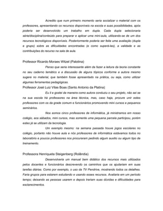 Acredito que num primeiro momento seria socializar o material com os
professores, apresentando os recursos disponíveis na escola e suas possibilidades, após
poderia   ser   desenvolvido    um    trabalho   em   dupla.   Cada    dupla   selecionaria
série/disciplina/conteúdo para preparar e aplicar uma mini-aula, utilizando-se de um dos
recursos tecnológicos disponíveis. Posteriormente poderia ser feita uma avaliação (dupla
e grupo) sobre as dificuldades encontradas (e como superá-las), a validade e as
contribuições do recurso na sala de aula.


Professor Ricardo Moraes Witzel (Palotina)
                   Penso que seria interessante além da fazer a leitura da teoria constante
no seu caderno temático e a discussão de alguns tópicos conforme a autora mesmo
sugere no material, que também fosse apresentado na prática, ou seja, como utilizar
algumas ferramentas pedagógicas.
Professor José Luiz Vilas Boas (Santo Antonio da Platina)
                   Eu li e gostei da maneira como autora conduziu o seu projeto, não sei se
na sua escola há professores na área técnica, mas, caso haja, procure unir estes
professores com os da grade comum e funcionários promovendo mini cursos e pequenos
seminários.
                   Nos somos cinco professores de informática, já ministramos em nosso
colégio, aos sábados, mini cursos, mas somente uma pequena parcela participou, porém
estes já se utilizam da tecnologia.
                   Um exemplo mesmo: na semana passada houve jogos escolares no
colégio, portanto não houve aula e nós professores de informática estávamos todos no
laboratório e poucos professores nos procuraram pedindo algum auxilio ou algum tipo de
treinamento.


Professora Henriqueta Steigenberg (Rolândia)
                   Desenvolveria um manual bem didático dos recursos mais utilizados
pelos docentes e funcionários descrevendo os caminhos que os ajudariam em suas
tarefas diárias. Como por exemplo, o uso da TV Pendrive, mostrando todos os detalhes.
Faria grupos para estarem estudando e usando esses recursos. Avaliaria em um período
tempo; deixando as pessoas usarem e depois trariam suas dúvidas e dificuldades para
esclarecimentos.
 