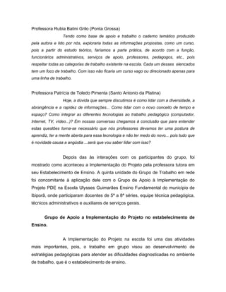 Professora Rubia Batini Grilo (Ponta Grossa)
                 Tendo como base de apoio e trabalho o caderno temático produzido
pela autora e lido por nós, exploraria todas as informações propostas, como um curso,
pois a partir do estudo teórico, faríamos a parte prática, de acordo com a função,
funcionários administrativos, serviços de apoio, professores, pedagogos, etc., pois
respeitar todas as categorias de trabalho existente na escola. Cada um desses elencados
tem um foco de trabalho. Com isso não ficaria um curso vago ou direcionado apenas para
uma linha de trabalho.


Professora Patrícia de Toledo Pimenta (Santo Antonio da Platina)
                 Hoje, a dúvida que sempre discutimos é como lidar com a diversidade, a
abrangência e a rapidez de informações... Como lidar com o novo conceito de tempo e
espaço? Como integrar as diferentes tecnologias ao trabalho pedagógico (computador,
Internet, TV, vídeo...)? Em nossas conversas chegamos à conclusão que para entender
estas questões torna-se necessário que nós professores devamos ter uma postura de
aprendiz, ter a mente aberta para essa tecnologia e não ter medo do novo... pois tudo que
é novidade causa a angústia ...será que vou saber lidar com isso?


                 Depois das às interações com os participantes do grupo, foi
mostrado como aconteceu a Implementação do Projeto pela professora tutora em
seu Estabelecimento de Ensino. A quinta unidade do Grupo de Trabalho em rede
foi concomitante à aplicação dele com o Grupo de Apoio à Implementação do
Projeto PDE na Escola Ulysses Guimarães Ensino Fundamental do município de
Ibiporã, onde participaram docentes de 5ª a 8ª séries, equipe técnica pedagógica,
técnicos administrativos e auxiliares de serviços gerais.


       Grupo de Apoio a Implementação do Projeto no estabelecimento de
Ensino.


                 A Implementação do Projeto na escola foi uma das atividades
mais importantes, pois, o trabalho em grupo visou ao desenvolvimento de
estratégias pedagógicas para atender as dificuldades diagnosticadas no ambiente
de trabalho, que é o estabelecimento de ensino.
 
