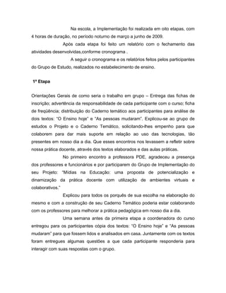Na escola, a Implementação foi realizada em oito etapas, com
4 horas de duração, no período noturno de março a junho de 2009.
                  Após cada etapa foi feito um relatório com o fechamento das
atividades desenvolvidas,conforme cronograma .
                     A seguir o cronograma e os relatórios feitos pelos participantes
do Grupo de Estudo, realizados no estabelecimento de ensino.


1ª Etapa


Orientações Gerais de como seria o trabalho em grupo – Entrega das fichas de
inscrição; advertência da responsabilidade de cada participante com o curso; ficha
de freqüência; distribuição do Caderno temático aos participantes para análise de
dois textos: “O Ensino hoje” e “As pessoas mudaram”. Explicou-se ao grupo de
estudos o Projeto e o Caderno Temático, solicitando-lhes empenho para que
colaborem para dar mais suporte em relação ao uso das tecnologias, tão
presentes em nosso dia a dia. Que esses encontros nos levassem a refletir sobre
nossa prática docente, através dos textos elaborados e das aulas práticas.
                  No primeiro encontro a professora PDE, agradeceu a presença
dos professores e funcionários e por participarem do Grupo de Implementação do
seu Projeto: “Mídias na Educação: uma proposta de potencialização e
dinamização da prática docente com utilização de ambientes virtuais e
colaborativos.”
                  Explicou para todos os porquês de sua escolha na elaboração do
mesmo e com a construção de seu Caderno Temático poderia estar colaborando
com os professores para melhorar a prática pedagógica em nosso dia a dia.
                  Uma semana antes da primeira etapa a coordenadora do curso
entregou para os participantes cópia dos textos: “O Ensino hoje” e “As pessoas
mudaram” para que fossem lidos e analisados em casa. Juntamente com os textos
foram entregues algumas questões a que cada participante responderia para
interagir com suas respostas com o grupo.
 