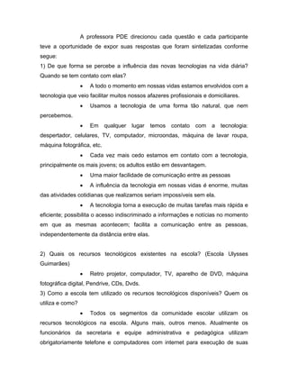 A professora PDE direcionou cada questão e cada participante
teve a oportunidade de expor suas respostas que foram sintetizadas conforme
segue:
1) De que forma se percebe a influência das novas tecnologias na vida diária?
Quando se tem contato com elas?
                  •   A todo o momento em nossas vidas estamos envolvidos com a
tecnologia que veio facilitar muitos nossos afazeres profissionais e domiciliares.
                  •   Usamos a tecnologia de uma forma tão natural, que nem
percebemos.
                  •   Em    qualquer   lugar   temos   contato   com   a   tecnologia:
despertador, celulares, TV, computador, microondas, máquina de lavar roupa,
máquina fotográfica, etc.
                  •   Cada vez mais cedo estamos em contato com a tecnologia,
principalmente os mais jovens; os adultos estão em desvantagem.
                  •   Uma maior facilidade de comunicação entre as pessoas
                  •   A influência da tecnologia em nossas vidas é enorme, muitas
das atividades cotidianas que realizamos seriam impossíveis sem ela.
                  •   A tecnologia torna a execução de muitas tarefas mais rápida e
eficiente; possibilita o acesso indiscriminado a informações e notícias no momento
em que as mesmas acontecem; facilita a comunicação entre as pessoas,
independentemente da distância entre elas.


2) Quais os recursos tecnológicos existentes na escola? (Escola Ulysses
Guimarães)
                  •   Retro projetor, computador, TV, aparelho de DVD, máquina
fotográfica digital, Pendrive, CDs, Dvds.
3) Como a escola tem utilizado os recursos tecnológicos disponíveis? Quem os
utiliza e como?
                  •   Todos os segmentos da comunidade escolar utilizam os
recursos tecnológicos na escola. Alguns mais, outros menos. Atualmente os
funcionários da secretaria e equipe administrativa e pedagógica utilizam
obrigatoriamente telefone e computadores com internet para execução de suas
 