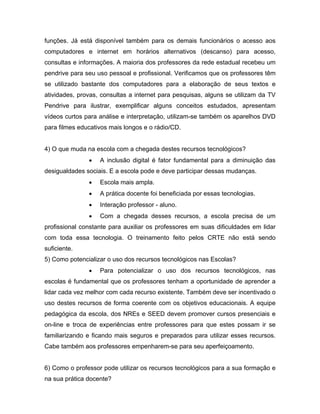 funções. Já está disponível também para os demais funcionários o acesso aos
computadores e internet em horários alternativos (descanso) para acesso,
consultas e informações. A maioria dos professores da rede estadual recebeu um
pendrive para seu uso pessoal e profissional. Verificamos que os professores têm
se utilizado bastante dos computadores para a elaboração de seus textos e
atividades, provas, consultas a internet para pesquisas, alguns se utilizam da TV
Pendrive para ilustrar, exemplificar alguns conceitos estudados, apresentam
vídeos curtos para análise e interpretação, utilizam-se também os aparelhos DVD
para filmes educativos mais longos e o rádio/CD.


4) O que muda na escola com a chegada destes recursos tecnológicos?
               •   A inclusão digital é fator fundamental para a diminuição das
desigualdades sociais. E a escola pode e deve participar dessas mudanças.
               •   Escola mais ampla.
               •   A prática docente foi beneficiada por essas tecnologias.
               •   Interação professor - aluno.
               •   Com a chegada desses recursos, a escola precisa de um
profissional constante para auxiliar os professores em suas dificuldades em lidar
com toda essa tecnologia. O treinamento feito pelos CRTE não está sendo
suficiente.
5) Como potencializar o uso dos recursos tecnológicos nas Escolas?
               •   Para potencializar o uso dos recursos tecnológicos, nas
escolas é fundamental que os professores tenham a oportunidade de aprender a
lidar cada vez melhor com cada recurso existente. Também deve ser incentivado o
uso destes recursos de forma coerente com os objetivos educacionais. A equipe
pedagógica da escola, dos NREs e SEED devem promover cursos presenciais e
on-line e troca de experiências entre professores para que estes possam ir se
familiarizando e ficando mais seguros e preparados para utilizar esses recursos.
Cabe também aos professores empenharem-se para seu aperfeiçoamento.


6) Como o professor pode utilizar os recursos tecnológicos para a sua formação e
na sua prática docente?
 