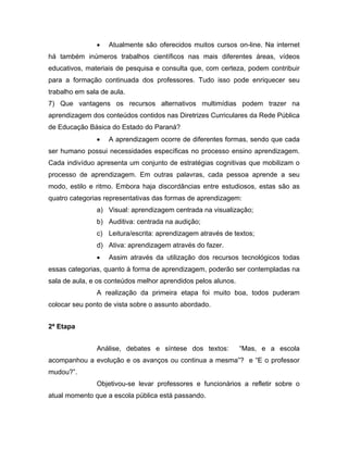 •   Atualmente são oferecidos muitos cursos on-line. Na internet
há também inúmeros trabalhos científicos nas mais diferentes áreas, vídeos
educativos, materiais de pesquisa e consulta que, com certeza, podem contribuir
para a formação continuada dos professores. Tudo isso pode enriquecer seu
trabalho em sala de aula.
7) Que vantagens os recursos alternativos multimídias podem trazer na
aprendizagem dos conteúdos contidos nas Diretrizes Curriculares da Rede Pública
de Educação Básica do Estado do Paraná?
               •   A aprendizagem ocorre de diferentes formas, sendo que cada
ser humano possui necessidades específicas no processo ensino aprendizagem.
Cada indivíduo apresenta um conjunto de estratégias cognitivas que mobilizam o
processo de aprendizagem. Em outras palavras, cada pessoa aprende a seu
modo, estilo e ritmo. Embora haja discordâncias entre estudiosos, estas são as
quatro categorias representativas das formas de aprendizagem:
               a) Visual: aprendizagem centrada na visualização;
               b) Auditiva: centrada na audição;
               c) Leitura/escrita: aprendizagem através de textos;
               d) Ativa: aprendizagem através do fazer.
               •   Assim através da utilização dos recursos tecnológicos todas
essas categorias, quanto à forma de aprendizagem, poderão ser contempladas na
sala de aula, e os conteúdos melhor aprendidos pelos alunos.
               A realização da primeira etapa foi muito boa, todos puderam
colocar seu ponto de vista sobre o assunto abordado.


2ª Etapa


               Análise, debates e síntese dos textos:          “Mas, e a escola
acompanhou a evolução e os avanços ou continua a mesma”? e “E o professor
mudou?”.
               Objetivou-se levar professores e funcionários a refletir sobre o
atual momento que a escola pública está passando.
 