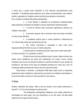 1) Será que a escola está mudando? E nós estamos acompanhando essa
evolução? A finalidade dessa etapa foi ouvir todos os participantes, seus relatos,
medos, angústias em relação a esse momento que estamos vivenciando.
Eis a síntese da análise feita pelos participantes:
                 •   A nível federal a realidade de professores desestimulados
pelas péssimas condições de trabalho e alunos claramente desinteressados.
                 •   A nível de Paraná está ocorrendo significativa melhora em
relação à educação.
                 •   O primeiro aspecto não é somente culpa da escola é também
um fator social (família).
                 •   A realidade anterior para o nosso presente o diferencial do
“eu” (aluno) eles estão sem perspectiva de vida.
                 •   Em muitos momentos a educação e vista mais como
negociata (Bolsa-Família) do que um direito adquirido.
                 A escola está na verdade buscando meios para mudar este perfil.
2) Leitura do texto: “E o professor mudou”?
                 O texto trouxe uma boa polêmica para o grupo. Alguns acham que
existe muita resistência por parte dos professores em mudar, inovar. Outros
acreditam que houve uma grande mudança no perfil do professor e que, apesar da
resistência, não temos como fugir da realidade presente em nosso dia a dia. As
mudanças estão acontecendo mesmo que de uma forma lenta.
       Para fechar o encontro, a professora PDE falou sobre como é importante
quebrarmos essa resistência, essa barreira que temos em relação à tecnologia e ir
ao encontro dela e usá-la em nosso benefício e dos alunos.


3ª Etapa


Análise, reflexões dos textos: “Mas e fora da escola, como estão professores e
alunos?” e “O uso da tecnologia na sala de aula”.
                 Os professores participantes relataram como estão utilizando as
tecnologias em suas aulas, com que freqüência, ou se não usam. Se elas estão
disponíveis em lugar de fácil acesso.
 