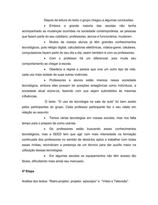Depois da leitura do texto o grupo chegou a algumas conclusões:
                •     Embora     a   grande   maioria   das   escolas    não   tenha
acompanhado as mudanças ocorridas na sociedade contemporânea, as pessoas
que fazem parte do seu cotidiano, professores, alunos e funcionários, mudaram.
                •     Muitos de nossos alunos já têm grandes conhecimentos
tecnológicos, pois relógio digital, calculadoras eletrônicas, vídeos-game, celulares,
computadores fazem parte do seu dia a dia, assim também é com os professores.
                •     Com o professor há um diferencial, pois muda seu
comportamento ao chegar à escola.
                •     Obedece a regras e parece que vive um outro tipo de vida,
cada vez mais isolado de suas outras vivências.
                •     Professores e alunos estão imersos nessa sociedade
tecnológica, embora eles possam ter posições antagônicas como indivíduos, a
sociedade atual reúne-os, fazendo com que sejam submetidos às mesmas
influências.
                 O texto: “O uso da tecnologia na sala de aula” foi bem aceito
pelos participantes do grupo. Cada professor participante fez o seu relato em
relação ao assunto:
                •     Temos várias tecnologias em nossas escolas, mas nos falta
tempo para o preparo de como usá-las.
                •     Os   professores   estão   buscando     esses   conhecimentos
tecnológicos, mas a SEED tem que agir com mais intensidade na formação
continuada dos professores no sentido de deixá-los aptos a trabalhar com todas
essas mídias; reivindicam a presença de um técnico para dar auxílio maior na
utilização dessas tecnologias.
                •     Em algumas escolas os equipamentos não têm acesso tão
fáceis, dificultando mais ainda seu manuseio.


4ª Etapa


Análise dos textos: “Retro-projetor, projetor, episcópio” e “Vídeo e Televisão” .
 
