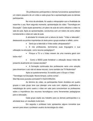 Os professores participantes e demais funcionários apresentaram
um roteiro pequeno de um vídeo e cada grupo fez a apresentação para os demais
participantes.
                 No início da atividade, foi usado o retroprojetor com a finalidade de
rever-lhe o uso. Num segundo momento, apresentação do vídeo: “Tecnologia em
Educação”. Cada dupla apresentou um plano de aula de como utilizaria o vídeo na
sala de aula. Após as apresentações, concluímos com um roteiro de como utilizar
corretamente o vídeo em sala de aula.
                 A atividade foi iniciada com a leitura do texto: “Vídeo e televisão”,
destacando os pontos importantes do texto para o grupo analisar e refletir, como:
                 •   Será que a televisão e Vídeo estão ultrapassados?
                 •   E nós professores, dominamos suas linguagens e sua
utilização na educação como recurso pedagógico?
                 •   Porque a TV e o Vídeo mexem de uma maneira geral com
todos nós?
                 •    Como a SEED pode fortalecer a utilização dessa mídia tão
presente atualmente em nossas escolas?
                 •   A formação continuada dos professores seria uma solução
para dinamizar o uso não só desse recurso, como também da TV Multimídia?
                 Após os questionamentos, foi exibido para o Grupo o Vídeo:
“Tecnologia na Educação: Novos tempos, outros rumos”.
Site:http:www.youtube.com/watch?v=0z2VnWfe33m.
                 Ao término do vídeo, os participantes foram divididos em quatro
grupos e cada grupo teve que planejar uma aula com: objetivo, justificativa e
metodologia de como usaria o vídeo em sala para conscientizar os professores
sobre a importância dos recursos tecnológicos como ferramentas pedagógicas
para a educação.
                 Cada grupo expôs seu trabalho para os demais participantes e a
atividade teve um resultado muito bom.
                 Em seguida o professor tutor apresentou alguns conceitos que
servem para situar o professor usuário da tecnologia do vídeo:
 