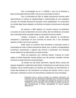 Com a promulgação da Lei n° 9.394/96, a nova Lei de Diretrizes e
Bases da Educação Nacional (LDB), inicia-se uma outra etapa de reforma.
                Com a continuidade da LDB, os órgãos educacionais nacionais estão
desenvolvendo um esforço de regulamentação e implementação do novo paradigma
curricular. No Conselho Nacional de Educação, foram estabelecidas, em cumprimento
ao mandato legal, desse colegiado, as diretrizes curriculares nacionais para a educação
básica.
                No executivo, o MEC elaborou um currículo nacional, os parâmetros
curriculares do ensino fundamental e do ensino médio, além de referências curriculares
para a educação infantil, educação indígena e educação de jovens e adultos.
                Estados, municípios e escolas estão adotando as providências
necessárias à organização de seus currículos de acordo com o novo paradigma
disposto na LDB e nas normas nacionais.
                Existe quase um consenso entre educadores e educandos quanto à
necessidade de mudar o sistema educacional vigente, pois, no Brasil, as desigualdades
econômicas, socioculturais e regionais são enormes e apresentam uma educação
escolar distante de ser efetivamente um direito de todos.
                Ainda nos deparamos com carências básicas. Crianças de muitas
regiões do Brasil frequentam escolas públicas que não possuem condições mínimas
favoráveis ao desenvolvimento da aprendizagem.
                As escolas nos dias atuais sobrevivem, segundo Moran, porque são
espaços obrigatórios e legitimados pelo Estado. Frequentamos as aulas porque somos
obrigados, não por escolha própria, por interesse, por motivação, por aproveitamento. A
escola está atrasada por não acompanhar os avanços das ciências, ensina o que já
está aceito, cristalizado e encara com desconfiança a adoção das novas tecnologias.

                     [Precisamos tornar a escola um espaço vivo, agradável, estimulante, com
                     professores mais bem remunerados e preparados; com currículos mais ligados
                     à vida dos alunos; com metodologias mais participativas, que tornem os alunos
                     pesquisadores, ativos; com aulas mais centradas em projetos do que em
                     conteúdos prontos; com atividades em outros espaços que não a sala de aula,
                     mais semi-presenciais e on-line, principalmente no ensino superior.]
                     (MORAN,p.10).
 