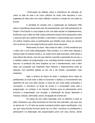 Continuação da reflexão sobre a importância da utilização do
vídeo na sala de aula e de como utilizá-lo de modo mais educativo e com
sugestões de sites para uma maior reflexão. Incentivo à criação de uma rádio na
Escola.
                A atividade foi iniciada com a explanação da professora PDE
sobre a importância desse texto para ela pessoalmente, pois está participando do
Projeto “Viva Escola” e o seu projeto é criar uma rádio escolar no estabelecimento.
Esclareceu que a idéia da rádio surgiu justamente porque havia pesquisado sobre
o assunto para seu caderno temático e aproveitou a oportunidade para colocá-lo
em prática. Explicou para os participantes que trabalha duas vezes por semana
com os alunos com uma carga horária de quatro horas semanais.
                Retornamos ao texto: “Nas ondas do rádio”. O texto esclarece que
o rádio não é uma mídia ultrapassada. Pelo contrário, é a mídia mais utilizada e
alcança todas as classes sociais e, se usada como ação educativa, pode elevar a
auto-estima dos alunos, uma vez que valoriza e permite a expressão de sua voz, e
o trabalho coletivo da programação a ser veiculada permite construir seu próprio
discurso. O professor não deve trabalhar só com o entretenimento, mas ir além
disso com propostas que colaborem para melhorar o relacionamento entre as
pessoas, com questões ligadas ao seu dia a dia (saúde, sexualidade, meio
ambiente).
                Após o término da leitura do texto, o professor levou todos os
participantes ao local onde a rádio irá funcionar e explicou o funcionamento dos
aparelhos de que uma rádio precisa: a mesa de som onde estão conectados o
microsytem, o microfone, os fones de ouvido e o computador onde está a
programação, as vinhetas, e as músicas. Mostrou para os participantes como
funciona a programação: sua duração, a distribuição do tempo destinado a
músicas, notícias, entrevistas, avisos, divulgação de eventos etc.
                As caixas de som serão colocadas uma no refeitório e outra no
pátio. Esclareceu que rádio funcionará na hora dos dois intervalos, pois quer que
os alunos de 1ª a 4ª série da escola municipal também sejam beneficiados, uma
vez que nossa Escola funciona dentro de um CAIC. Incentivou os professores a
participarem na elaboração das programações junto com seus alunos, dando
 