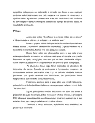 sugestões, colaborando na elaboração e correção dos textos e que qualquer
professor pode trabalhar com uma rádio escolar e que gostaria de contar como o
apoio de todos. Agradeceu a professora de artes pelo seu trabalho com os alunos
na participação do concurso feito para a escolha do logotipo da rádio da escola. O
resultado foi gratificante.


6ª Etapa


                 Análise dos textos; “O professor e as novas mídias ao seu dispor”
e “O computador, a Internet... o professor.... e a sala de aula.”
                 Levou o grupo a refletir da importância das mídias disponíveis em
nossas escolas (TV pendrive, laboratório de informática). O grupo trabalhou no o
laboratório de informática, ficando livre para pesquisar na Web.
                 Depois fazer relato das observações sobre o que cada grupo
estava pesquisando, apresentou um texto que mostra que a Internet é uma grande
ferramenta de apoio pedagógico, mas tem que ser bem direcionada, dirigida.
Assim teremos sucesso em usá-la para colocar em prática o que o texto propõe.
                    As atividades dessa etapa foram realizadas no laboratório de
informática da escola. Quando os professores e funcionários chegaram, os
computadores estavam preparados, mas, logo na primeira atividade, tivemos
problemas, pois quatro terminais não funcionaram. Os participantes foram
reagrupados e a atividade foi concluída com êxito.
                 Inicialmente pediu-se para o grupo abrir seu e-mail institucional,
pois anteriormente havia sido enviada uma mensagem para cada um, com o título
“As três coisas”.
                 Alguns participantes tiveram dificuldades em abrir seu e-mail e
precisaram da ajuda dos amigos. Lida à mensagem e feita a reflexão, a professora
PDE falou para os participantes que eles poderiam entrar em qualquer site e que
estariam livres para navegar pela internet por vinte minutos.
                 Terminado o tempo estipulado, a professora PDE apresentou ao
grupo o que observara:
 
